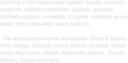 Anything in the transmission system, bands, clutches, computer, electrical solenoids, gaskets, governor, hydraulic system, modulator, oil pump, planetary gears, seals, torque converter, valve body etc.     We service most makes and models. General Motors, Ford, Dodge, Chrysler, Acura, Honda, Hyundai, Infiniti, Isuzu, Kia, Lexus, Mazda, Mitsubishi, Nissan,  Suzuki, Subaru, Toyota and more.