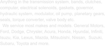 Anything in the transmission system, bands, clutches, computer, electrical solenoids, gaskets, governor, hydraulic system, modulator, oil pump, planetary gears, seals, torque converter, valve body etc.    We service most makes and models. General Motors, Ford, Dodge, Chrysler, Acura, Honda, Hyundai, Infiniti, Isuzu, Kia, Lexus, Mazda, Mitsubishi, Nissan,  Suzuki, Subaru, Toyota and more.