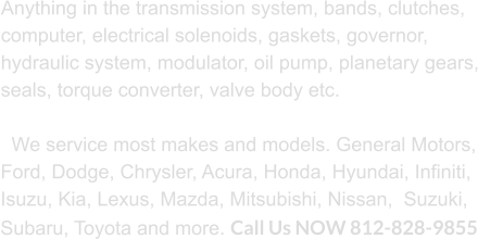 Anything in the transmission system, bands, clutches, computer, electrical solenoids, gaskets, governor, hydraulic system, modulator, oil pump, planetary gears, seals, torque converter, valve body etc.     We service most makes and models. General Motors, Ford, Dodge, Chrysler, Acura, Honda, Hyundai, Infiniti, Isuzu, Kia, Lexus, Mazda, Mitsubishi, Nissan,  Suzuki, Subaru, Toyota and more. Call Us NOW 812-828-9855